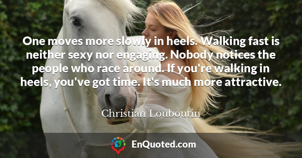 One moves more slowly in heels. Walking fast is neither sexy nor engaging. Nobody notices the people who race around. If you're walking in heels, you've got time. It's much more attractive.