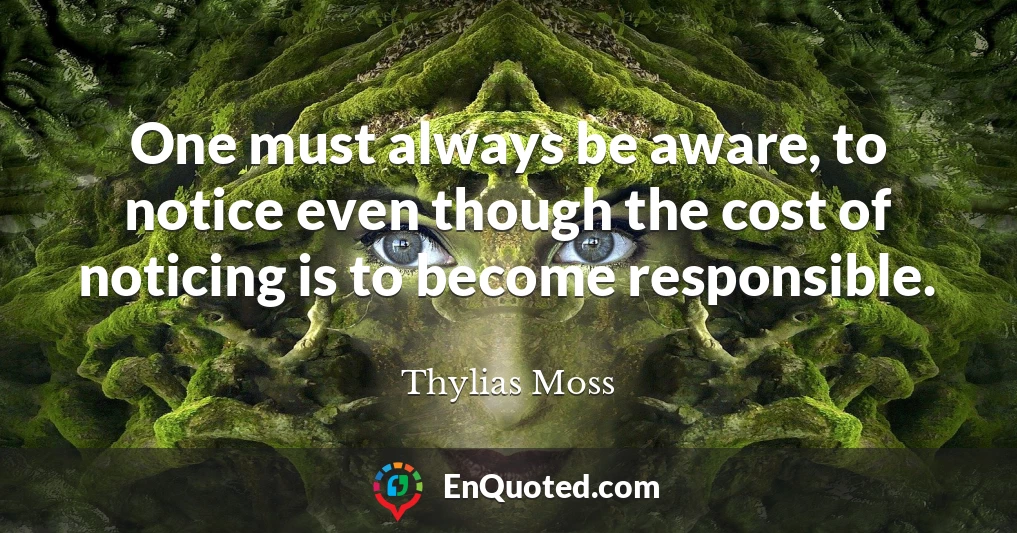 One must always be aware, to notice even though the cost of noticing is to become responsible.