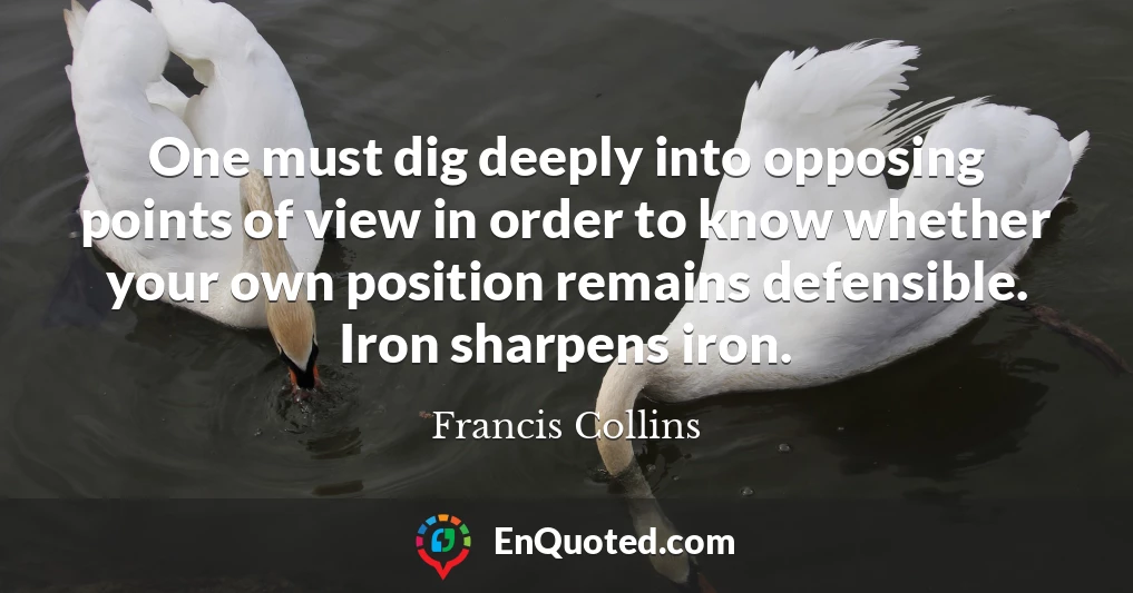 One must dig deeply into opposing points of view in order to know whether your own position remains defensible. Iron sharpens iron.