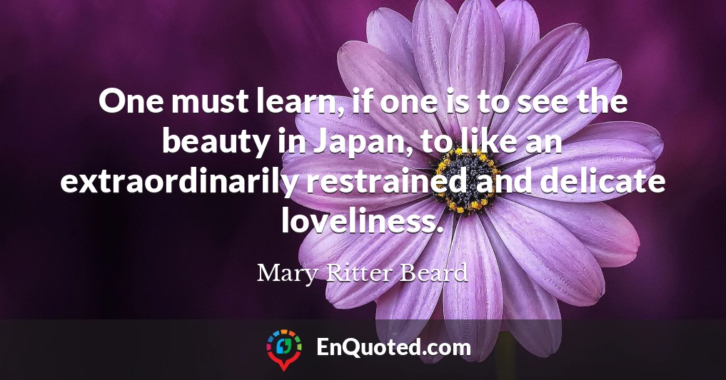 One must learn, if one is to see the beauty in Japan, to like an extraordinarily restrained and delicate loveliness.