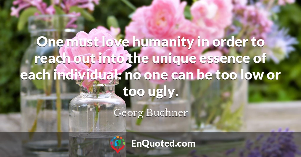 One must love humanity in order to reach out into the unique essence of each individual: no one can be too low or too ugly.
