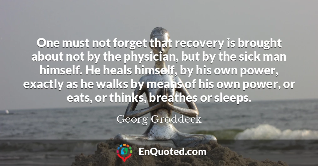One must not forget that recovery is brought about not by the physician, but by the sick man himself. He heals himself, by his own power, exactly as he walks by means of his own power, or eats, or thinks, breathes or sleeps.