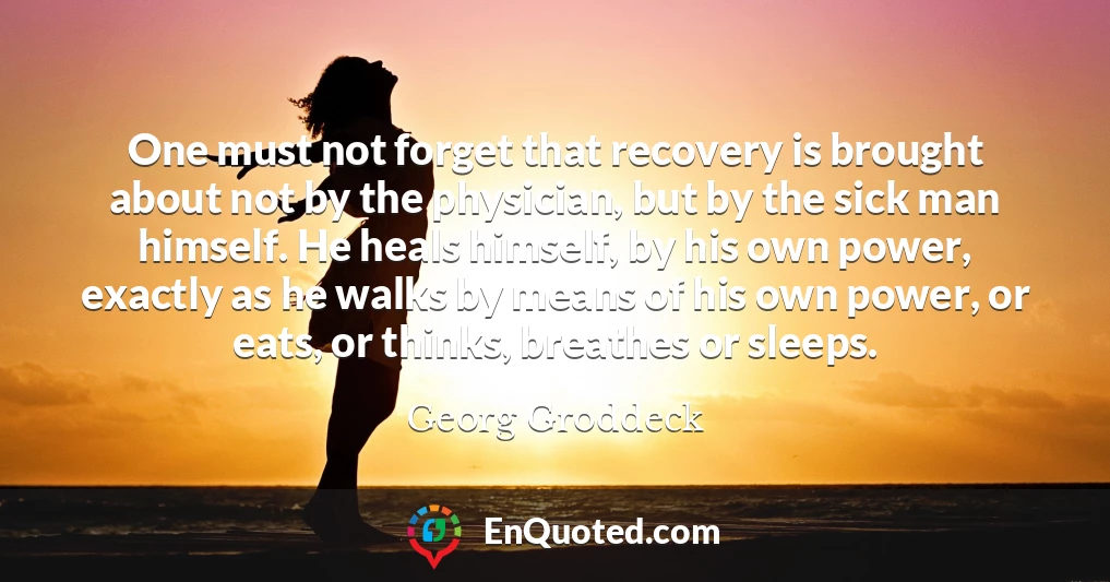 One must not forget that recovery is brought about not by the physician, but by the sick man himself. He heals himself, by his own power, exactly as he walks by means of his own power, or eats, or thinks, breathes or sleeps.