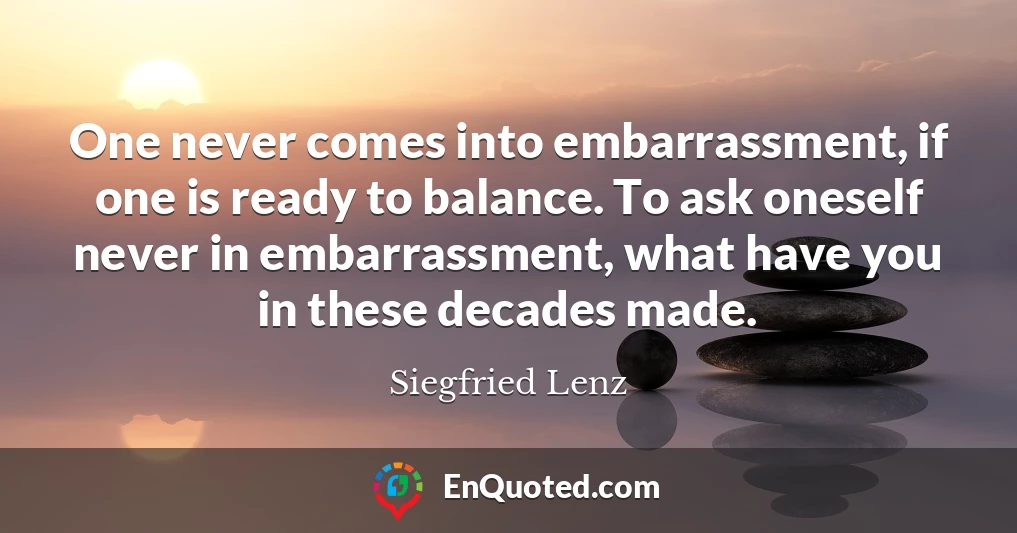 One never comes into embarrassment, if one is ready to balance. To ask oneself never in embarrassment, what have you in these decades made.