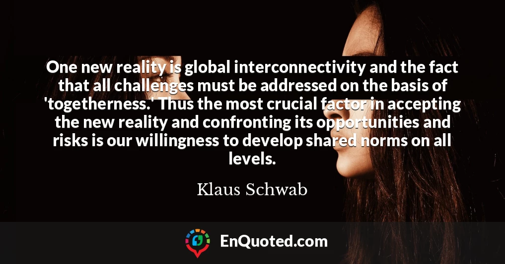 One new reality is global interconnectivity and the fact that all challenges must be addressed on the basis of 'togetherness.' Thus the most crucial factor in accepting the new reality and confronting its opportunities and risks is our willingness to develop shared norms on all levels.