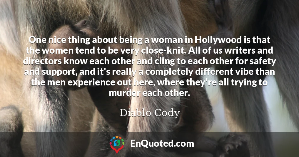 One nice thing about being a woman in Hollywood is that the women tend to be very close-knit. All of us writers and directors know each other and cling to each other for safety and support, and it's really a completely different vibe than the men experience out here, where they're all trying to murder each other.