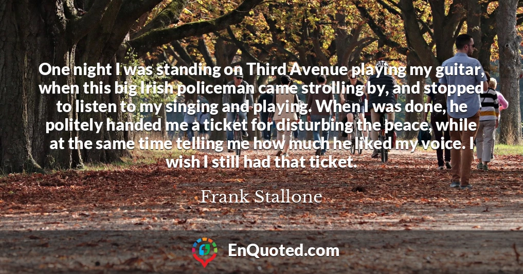 One night I was standing on Third Avenue playing my guitar, when this big Irish policeman came strolling by, and stopped to listen to my singing and playing. When I was done, he politely handed me a ticket for disturbing the peace, while at the same time telling me how much he liked my voice. I wish I still had that ticket.