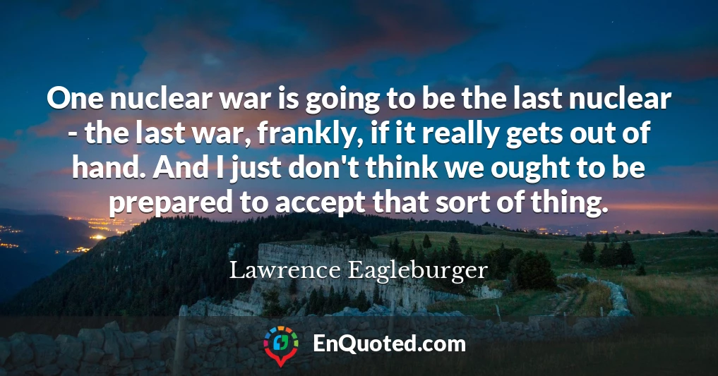 One nuclear war is going to be the last nuclear - the last war, frankly, if it really gets out of hand. And I just don't think we ought to be prepared to accept that sort of thing.