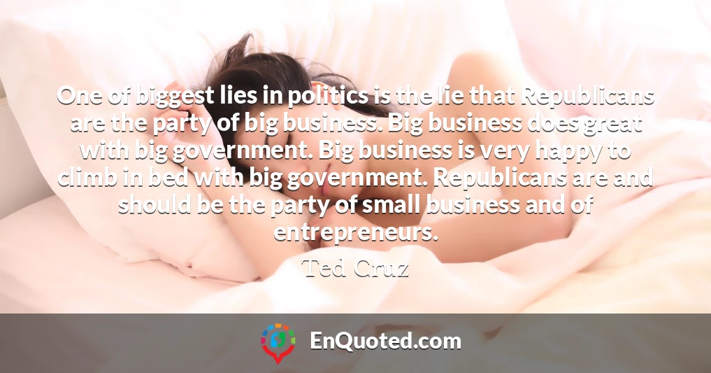 One of biggest lies in politics is the lie that Republicans are the party of big business. Big business does great with big government. Big business is very happy to climb in bed with big government. Republicans are and should be the party of small business and of entrepreneurs.