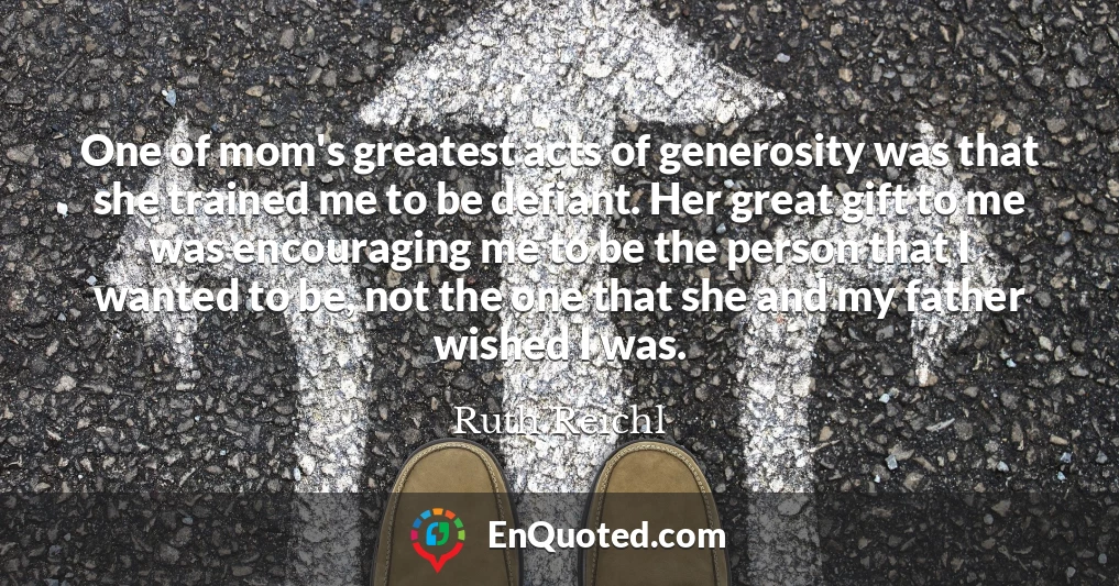 One of mom's greatest acts of generosity was that she trained me to be defiant. Her great gift to me was encouraging me to be the person that I wanted to be, not the one that she and my father wished I was.