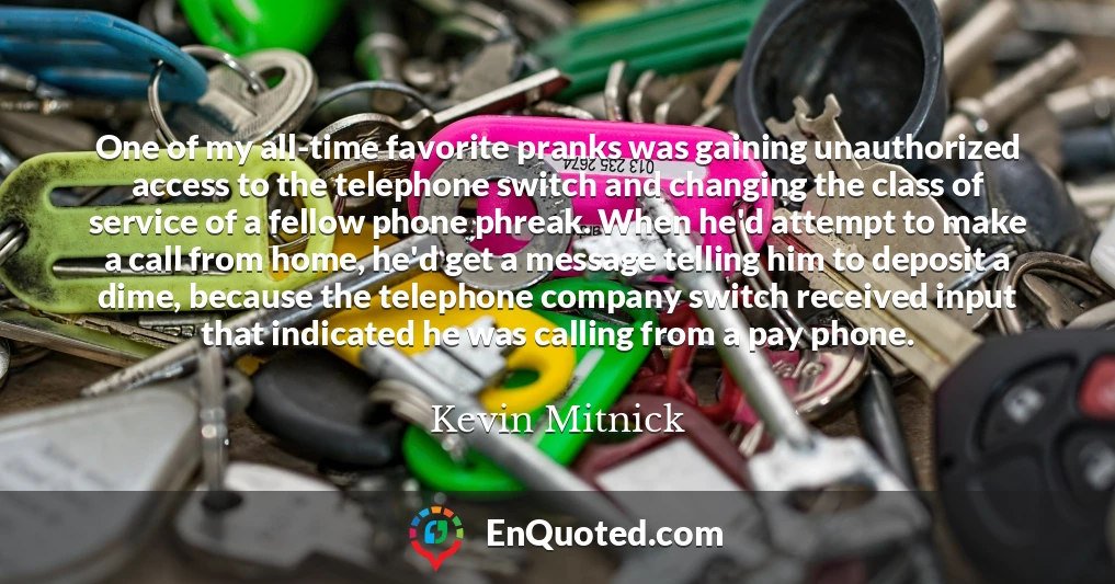 One of my all-time favorite pranks was gaining unauthorized access to the telephone switch and changing the class of service of a fellow phone phreak. When he'd attempt to make a call from home, he'd get a message telling him to deposit a dime, because the telephone company switch received input that indicated he was calling from a pay phone.