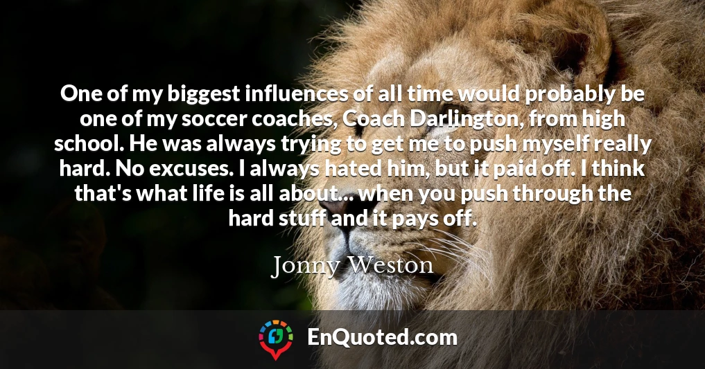 One of my biggest influences of all time would probably be one of my soccer coaches, Coach Darlington, from high school. He was always trying to get me to push myself really hard. No excuses. I always hated him, but it paid off. I think that's what life is all about... when you push through the hard stuff and it pays off.