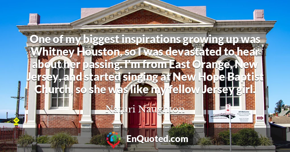 One of my biggest inspirations growing up was Whitney Houston, so I was devastated to hear about her passing. I'm from East Orange, New Jersey, and started singing at New Hope Baptist Church, so she was like my fellow Jersey girl.