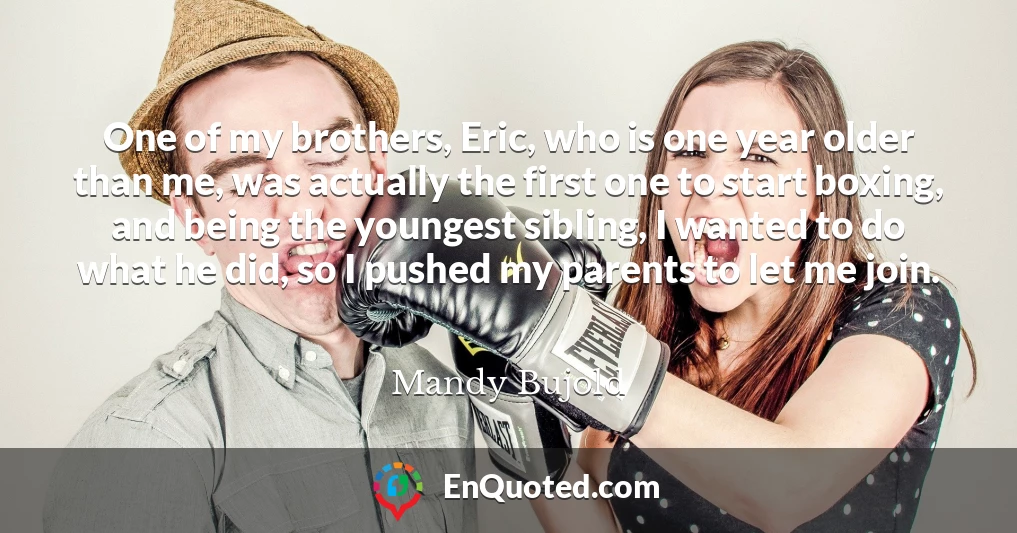 One of my brothers, Eric, who is one year older than me, was actually the first one to start boxing, and being the youngest sibling, I wanted to do what he did, so I pushed my parents to let me join.