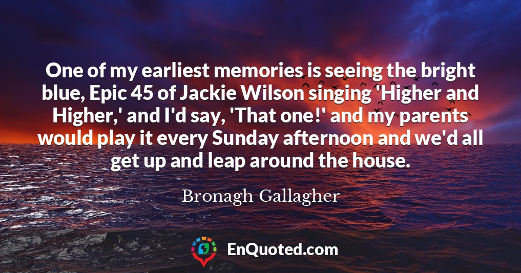 One of my earliest memories is seeing the bright blue, Epic 45 of Jackie Wilson singing 'Higher and Higher,' and I'd say, 'That one!' and my parents would play it every Sunday afternoon and we'd all get up and leap around the house.