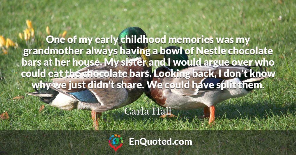 One of my early childhood memories was my grandmother always having a bowl of Nestle chocolate bars at her house. My sister and I would argue over who could eat the chocolate bars. Looking back, I don't know why we just didn't share. We could have split them.