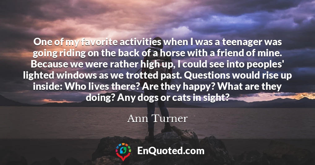 One of my favorite activities when I was a teenager was going riding on the back of a horse with a friend of mine. Because we were rather high up, I could see into peoples' lighted windows as we trotted past. Questions would rise up inside: Who lives there? Are they happy? What are they doing? Any dogs or cats in sight?
