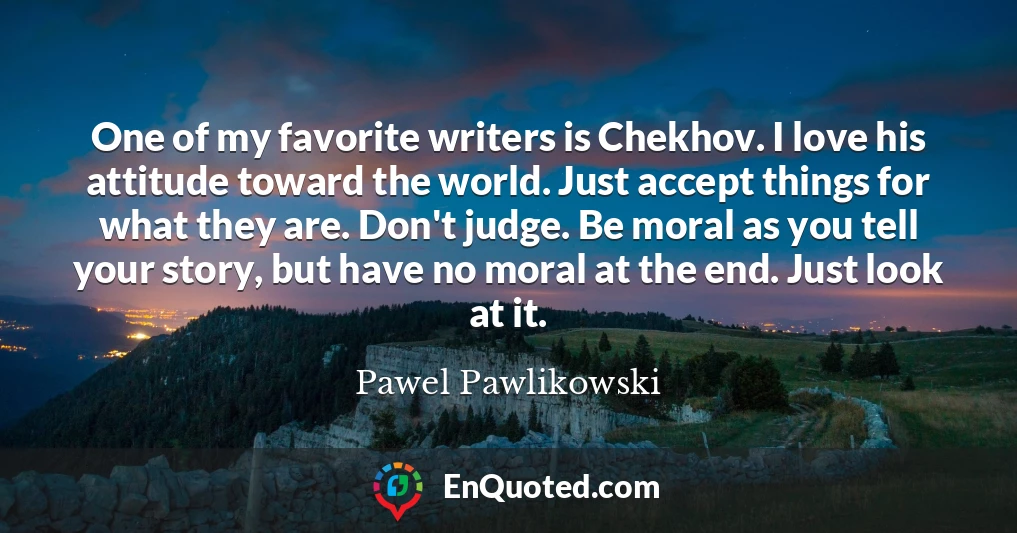 One of my favorite writers is Chekhov. I love his attitude toward the world. Just accept things for what they are. Don't judge. Be moral as you tell your story, but have no moral at the end. Just look at it.