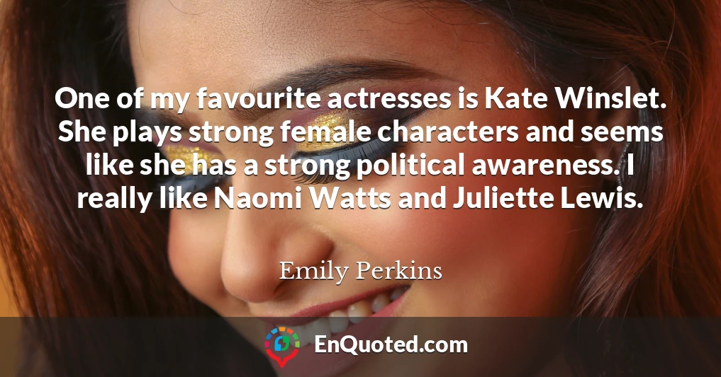 One of my favourite actresses is Kate Winslet. She plays strong female characters and seems like she has a strong political awareness. I really like Naomi Watts and Juliette Lewis.
