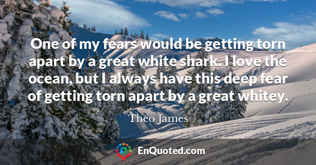 One of my fears would be getting torn apart by a great white shark. I love the ocean, but I always have this deep fear of getting torn apart by a great whitey.
