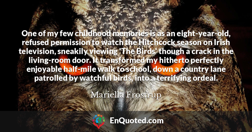 One of my few childhood memories is as an eight-year-old, refused permission to watch the Hitchcock season on Irish television, sneakily viewing 'The Birds' though a crack in the living-room door. It transformed my hitherto perfectly enjoyable half-mile walk to school, down a country lane patrolled by watchful birds, into a terrifying ordeal.