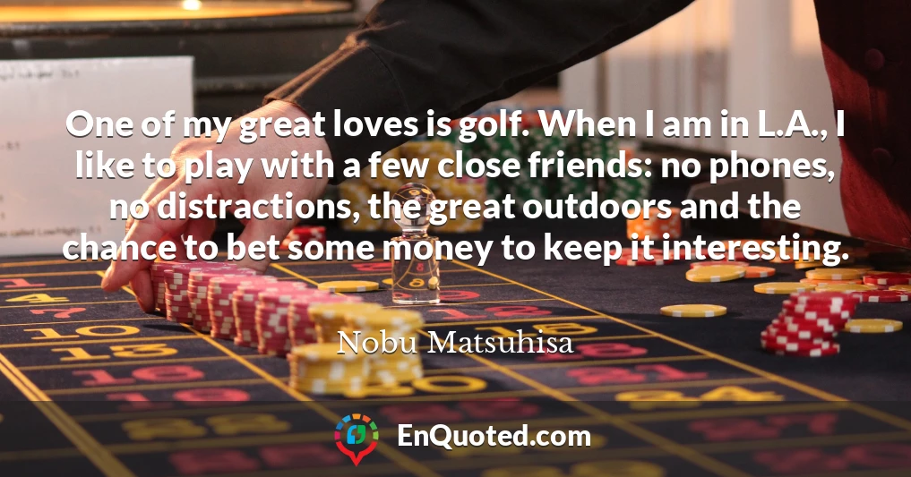 One of my great loves is golf. When I am in L.A., I like to play with a few close friends: no phones, no distractions, the great outdoors and the chance to bet some money to keep it interesting.