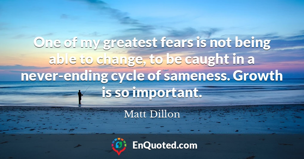 One of my greatest fears is not being able to change, to be caught in a never-ending cycle of sameness. Growth is so important.