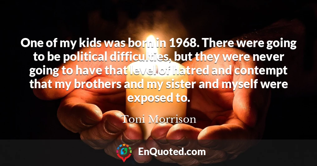One of my kids was born in 1968. There were going to be political difficulties, but they were never going to have that level of hatred and contempt that my brothers and my sister and myself were exposed to.