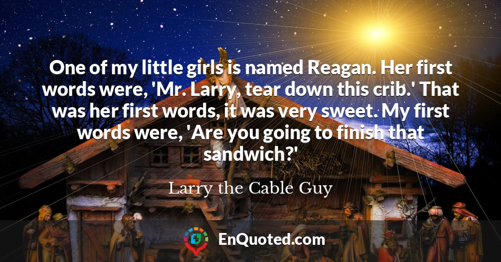 One of my little girls is named Reagan. Her first words were, 'Mr. Larry, tear down this crib.' That was her first words, it was very sweet. My first words were, 'Are you going to finish that sandwich?'