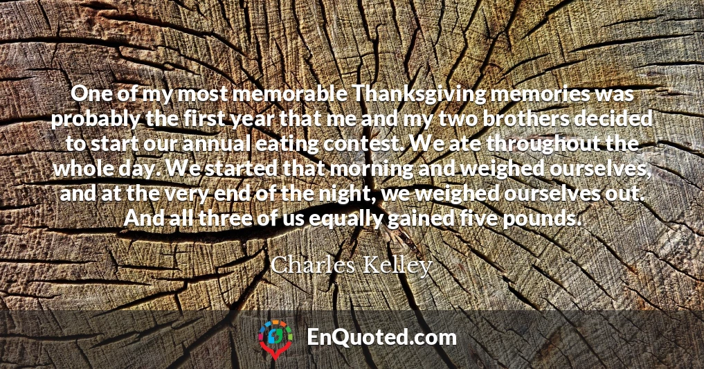 One of my most memorable Thanksgiving memories was probably the first year that me and my two brothers decided to start our annual eating contest. We ate throughout the whole day. We started that morning and weighed ourselves, and at the very end of the night, we weighed ourselves out. And all three of us equally gained five pounds.