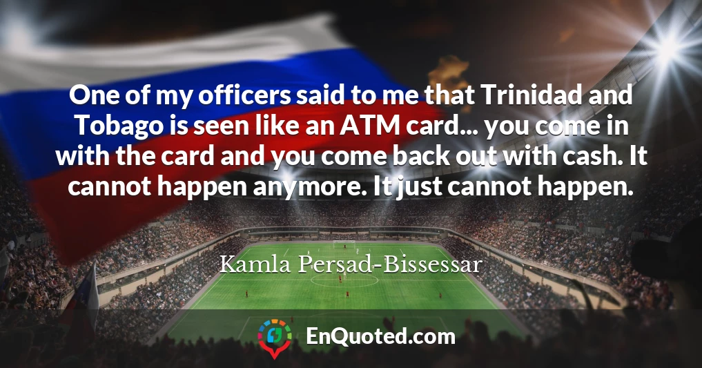 One of my officers said to me that Trinidad and Tobago is seen like an ATM card... you come in with the card and you come back out with cash. It cannot happen anymore. It just cannot happen.
