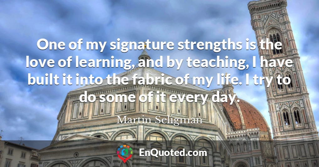 One of my signature strengths is the love of learning, and by teaching, I have built it into the fabric of my life. I try to do some of it every day.