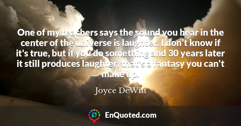 One of my teachers says the sound you hear in the center of the universe is laughter. I don't know if it's true, but if you do something and 30 years later it still produces laughter, that's a fantasy you can't make up.