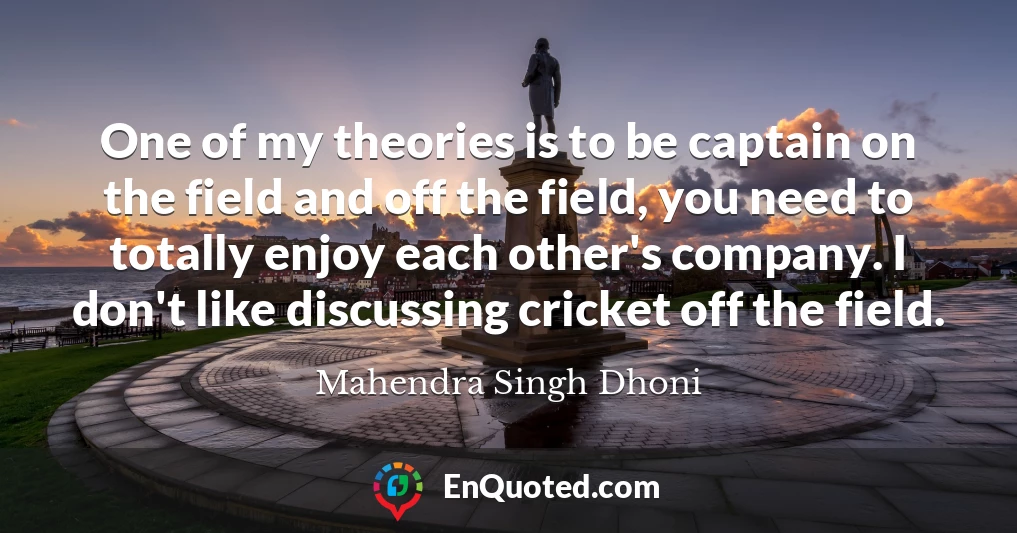 One of my theories is to be captain on the field and off the field, you need to totally enjoy each other's company. I don't like discussing cricket off the field.