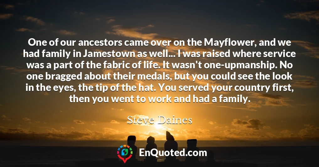 One of our ancestors came over on the Mayflower, and we had family in Jamestown as well... I was raised where service was a part of the fabric of life. It wasn't one-upmanship. No one bragged about their medals, but you could see the look in the eyes, the tip of the hat. You served your country first, then you went to work and had a family.