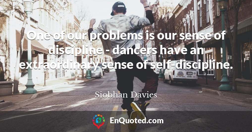 One of our problems is our sense of discipline - dancers have an extraordinary sense of self-discipline.