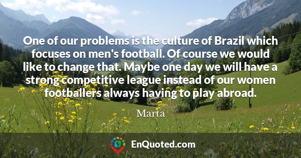One of our problems is the culture of Brazil which focuses on men's football. Of course we would like to change that. Maybe one day we will have a strong competitive league instead of our women footballers always having to play abroad.