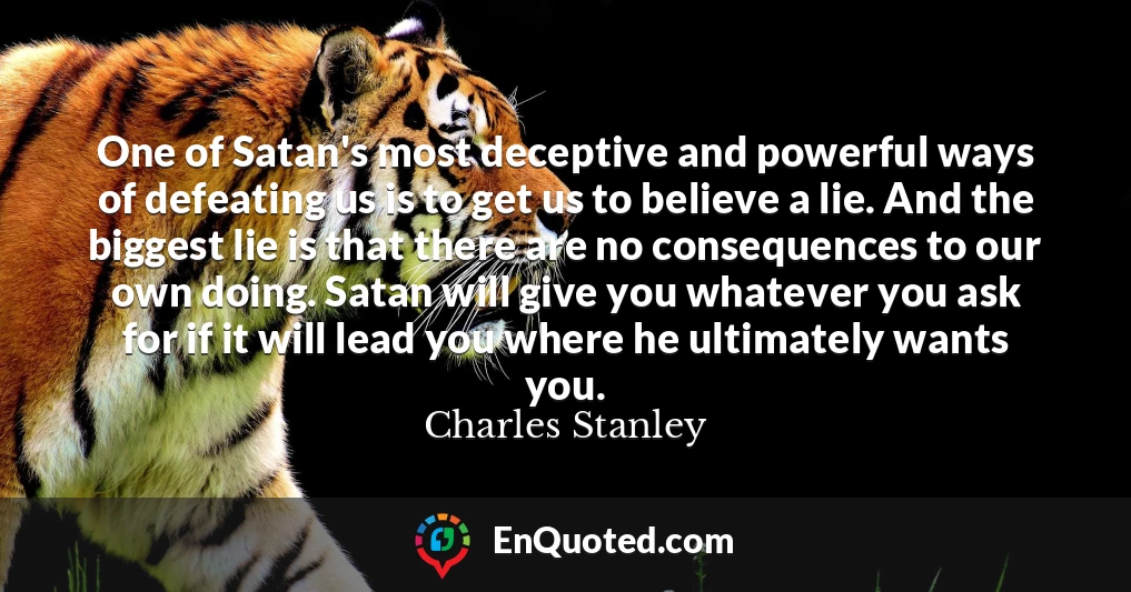 One of Satan's most deceptive and powerful ways of defeating us is to get us to believe a lie. And the biggest lie is that there are no consequences to our own doing. Satan will give you whatever you ask for if it will lead you where he ultimately wants you.