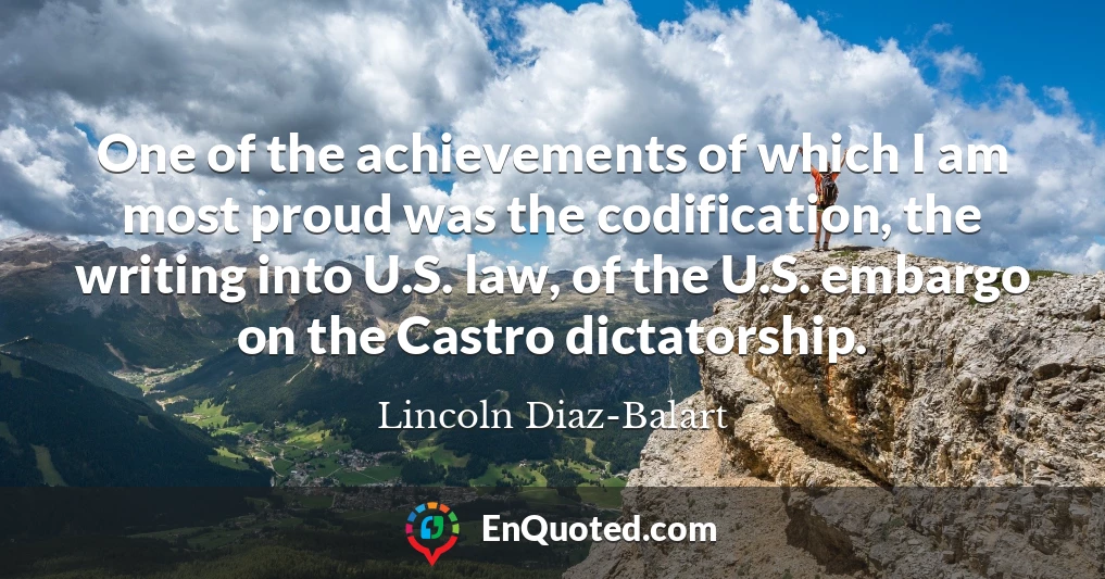 One of the achievements of which I am most proud was the codification, the writing into U.S. law, of the U.S. embargo on the Castro dictatorship.