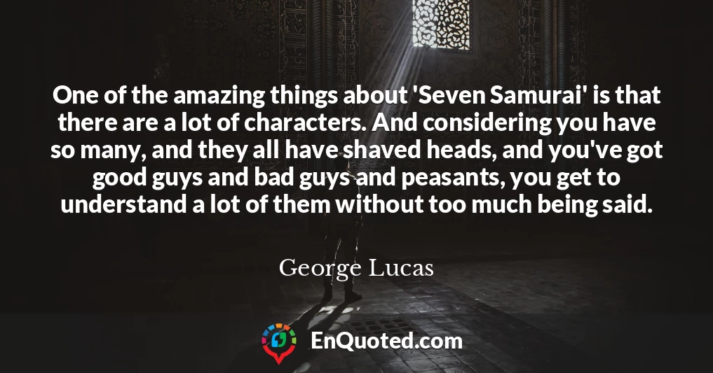 One of the amazing things about 'Seven Samurai' is that there are a lot of characters. And considering you have so many, and they all have shaved heads, and you've got good guys and bad guys and peasants, you get to understand a lot of them without too much being said.