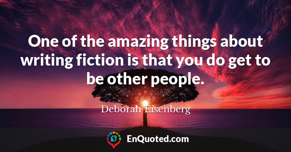 One of the amazing things about writing fiction is that you do get to be other people.