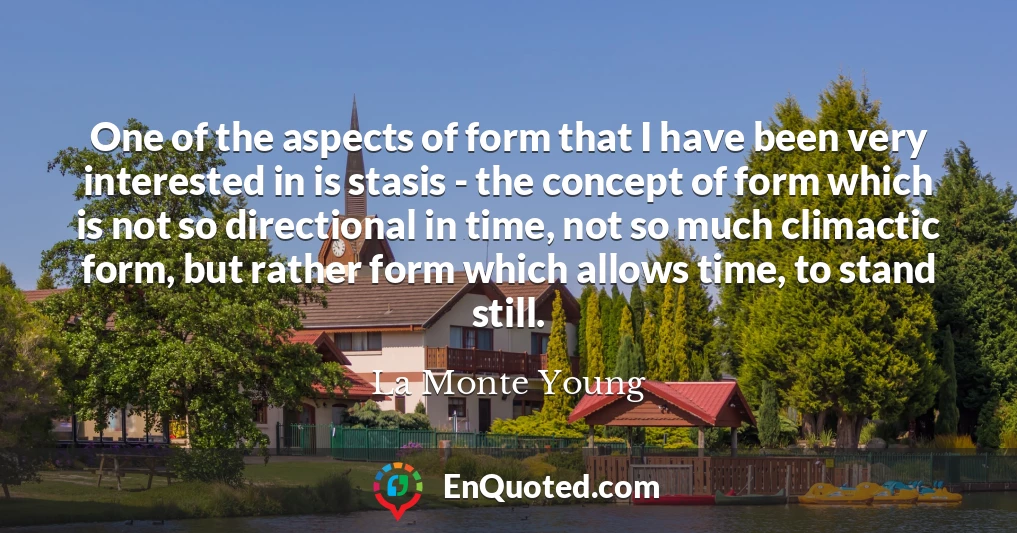 One of the aspects of form that I have been very interested in is stasis - the concept of form which is not so directional in time, not so much climactic form, but rather form which allows time, to stand still.