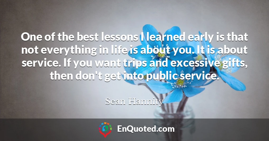 One of the best lessons I learned early is that not everything in life is about you. It is about service. If you want trips and excessive gifts, then don't get into public service.