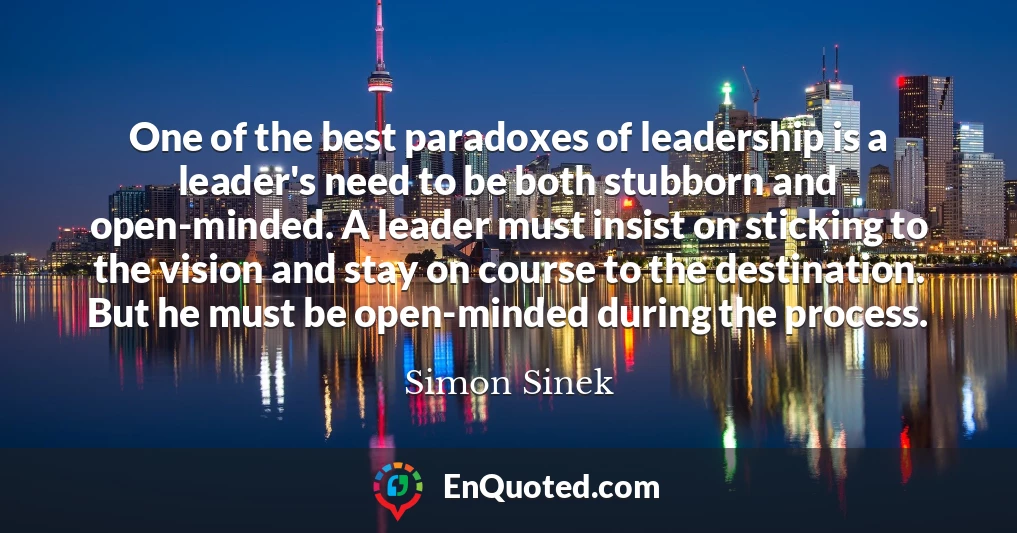 One of the best paradoxes of leadership is a leader's need to be both stubborn and open-minded. A leader must insist on sticking to the vision and stay on course to the destination. But he must be open-minded during the process.