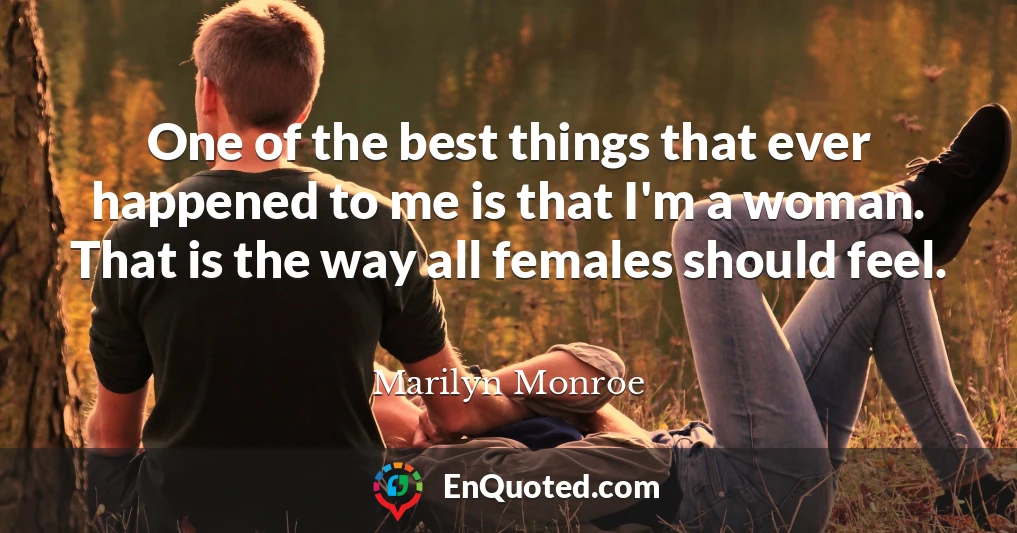One of the best things that ever happened to me is that I'm a woman. That is the way all females should feel.
