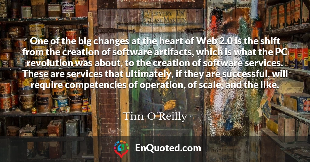 One of the big changes at the heart of Web 2.0 is the shift from the creation of software artifacts, which is what the PC revolution was about, to the creation of software services. These are services that ultimately, if they are successful, will require competencies of operation, of scale, and the like.