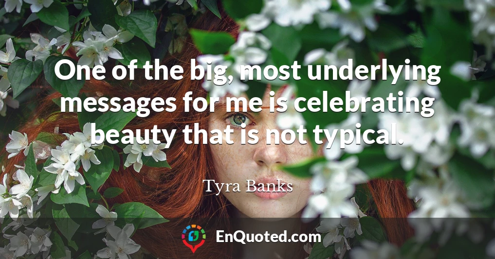 One of the big, most underlying messages for me is celebrating beauty that is not typical.