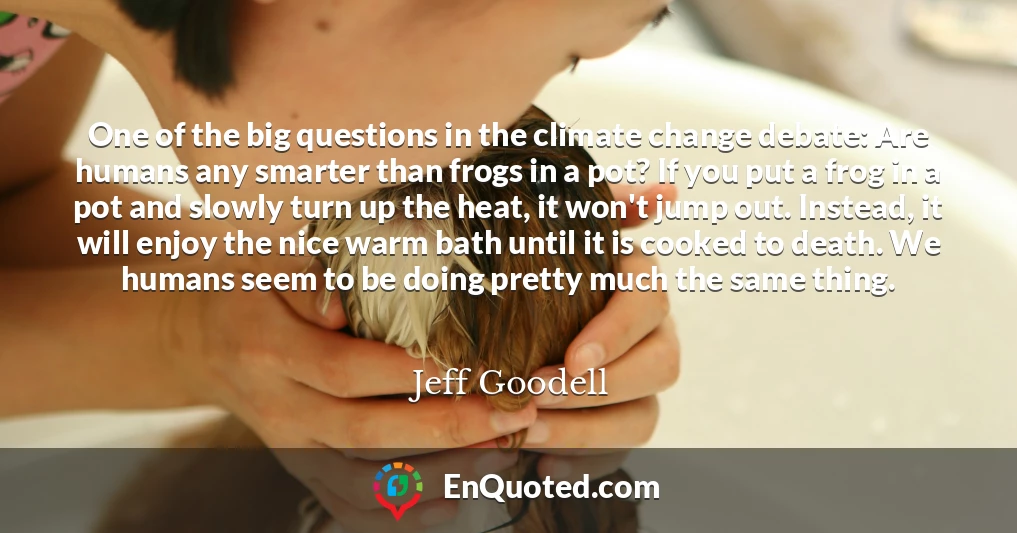 One of the big questions in the climate change debate: Are humans any smarter than frogs in a pot? If you put a frog in a pot and slowly turn up the heat, it won't jump out. Instead, it will enjoy the nice warm bath until it is cooked to death. We humans seem to be doing pretty much the same thing.