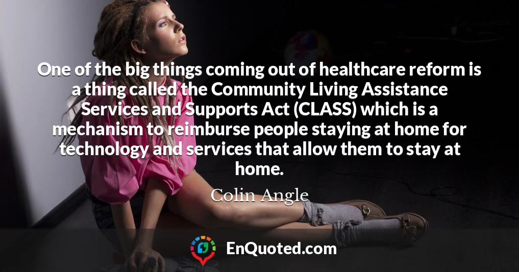 One of the big things coming out of healthcare reform is a thing called the Community Living Assistance Services and Supports Act (CLASS) which is a mechanism to reimburse people staying at home for technology and services that allow them to stay at home.