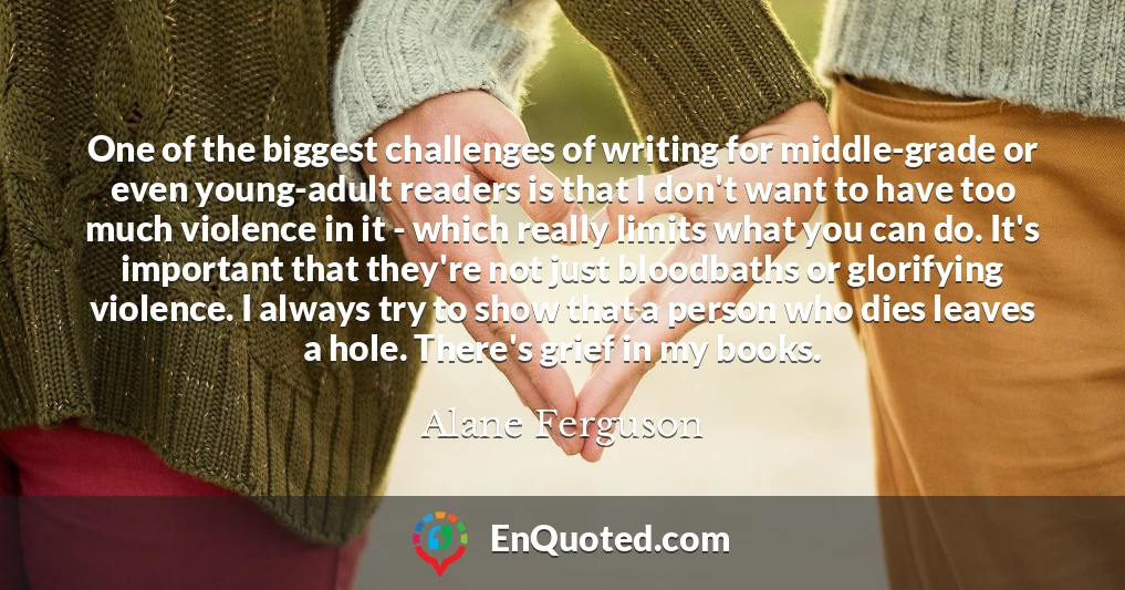 One of the biggest challenges of writing for middle-grade or even young-adult readers is that I don't want to have too much violence in it - which really limits what you can do. It's important that they're not just bloodbaths or glorifying violence. I always try to show that a person who dies leaves a hole. There's grief in my books.